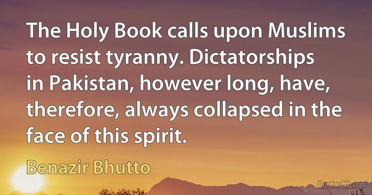 The Holy Book calls upon Muslims to resist tyranny. Dictatorships in Pakistan, however long, have, therefore, always collapsed in the face of this spirit. (Benazir Bhutto)