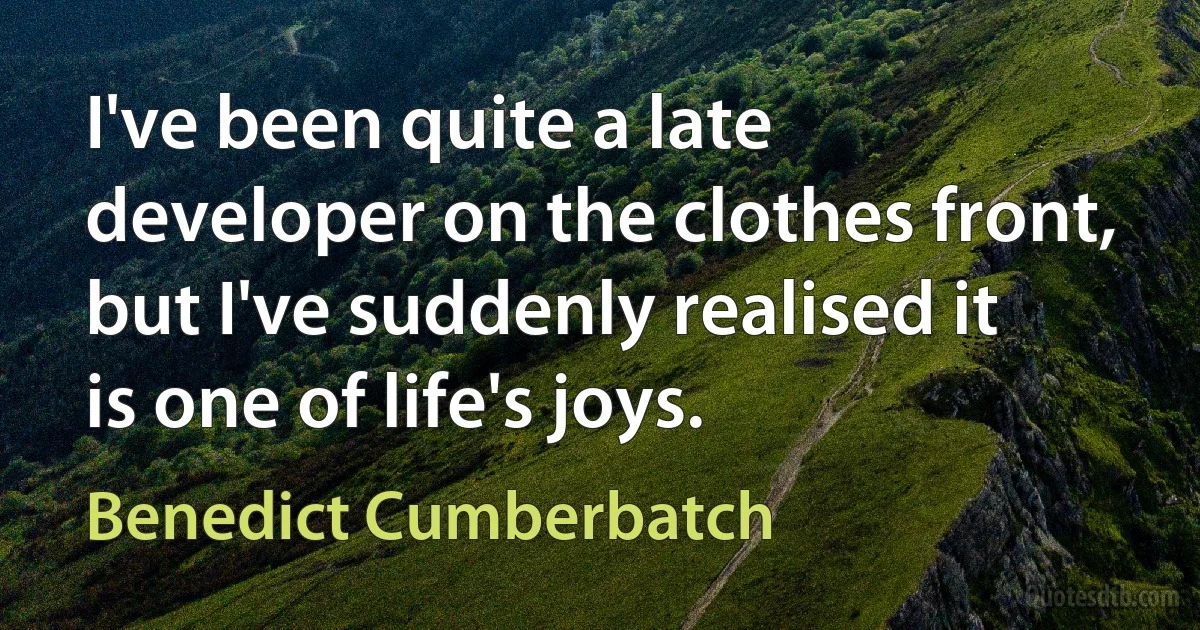 I've been quite a late developer on the clothes front, but I've suddenly realised it is one of life's joys. (Benedict Cumberbatch)