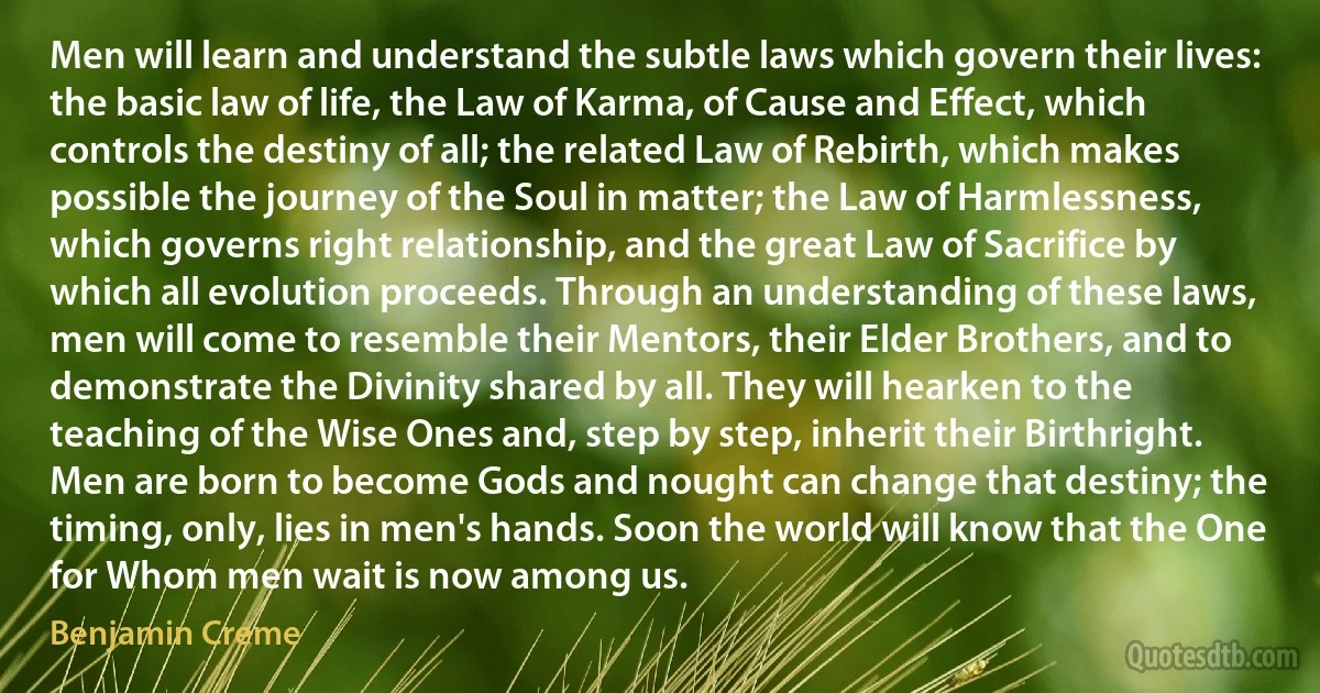 Men will learn and understand the subtle laws which govern their lives: the basic law of life, the Law of Karma, of Cause and Effect, which controls the destiny of all; the related Law of Rebirth, which makes possible the journey of the Soul in matter; the Law of Harmlessness, which governs right relationship, and the great Law of Sacrifice by which all evolution proceeds. Through an understanding of these laws, men will come to resemble their Mentors, their Elder Brothers, and to demonstrate the Divinity shared by all. They will hearken to the teaching of the Wise Ones and, step by step, inherit their Birthright. Men are born to become Gods and nought can change that destiny; the timing, only, lies in men's hands. Soon the world will know that the One for Whom men wait is now among us. (Benjamin Creme)