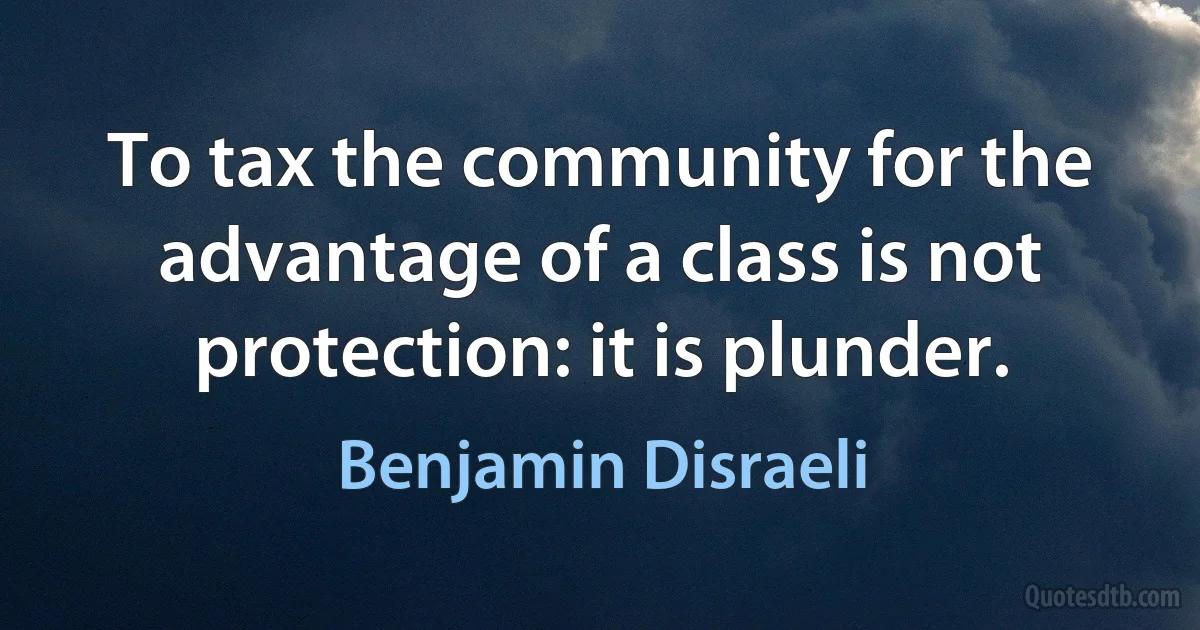 To tax the community for the advantage of a class is not protection: it is plunder. (Benjamin Disraeli)