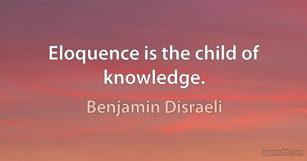 Eloquence is the child of knowledge. (Benjamin Disraeli)