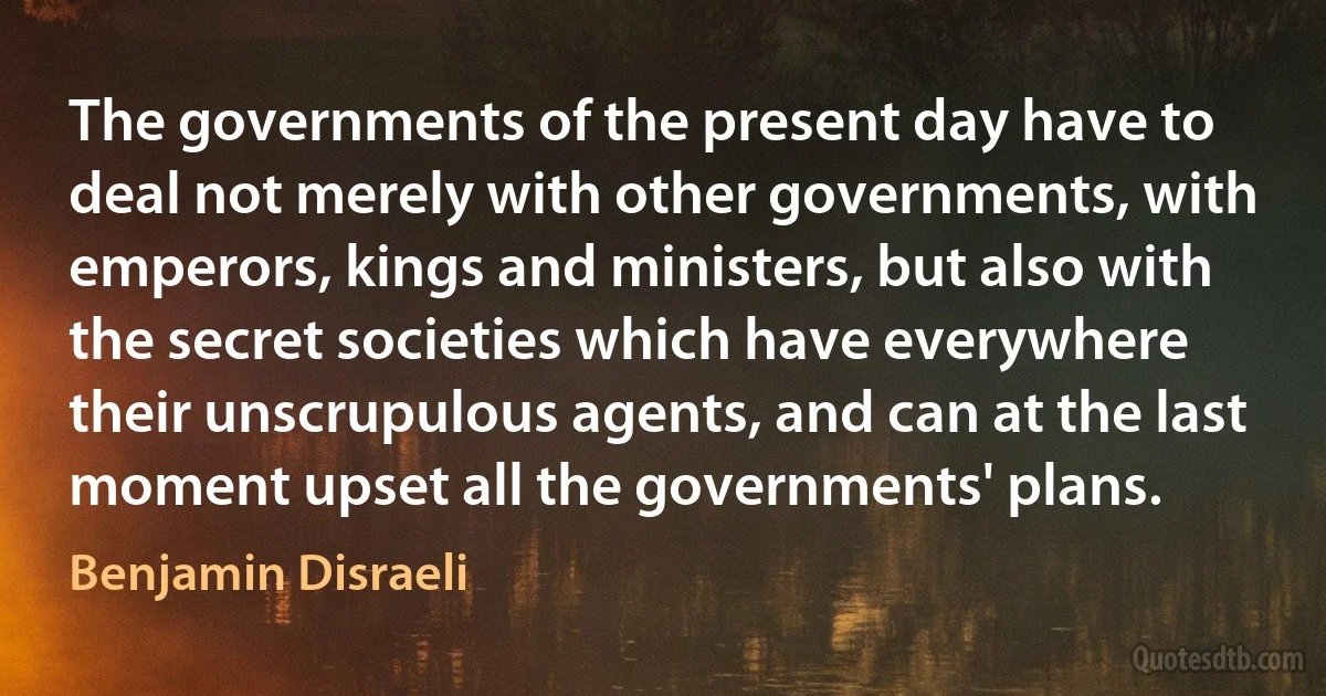 The governments of the present day have to deal not merely with other governments, with emperors, kings and ministers, but also with the secret societies which have everywhere their unscrupulous agents, and can at the last moment upset all the governments' plans. (Benjamin Disraeli)