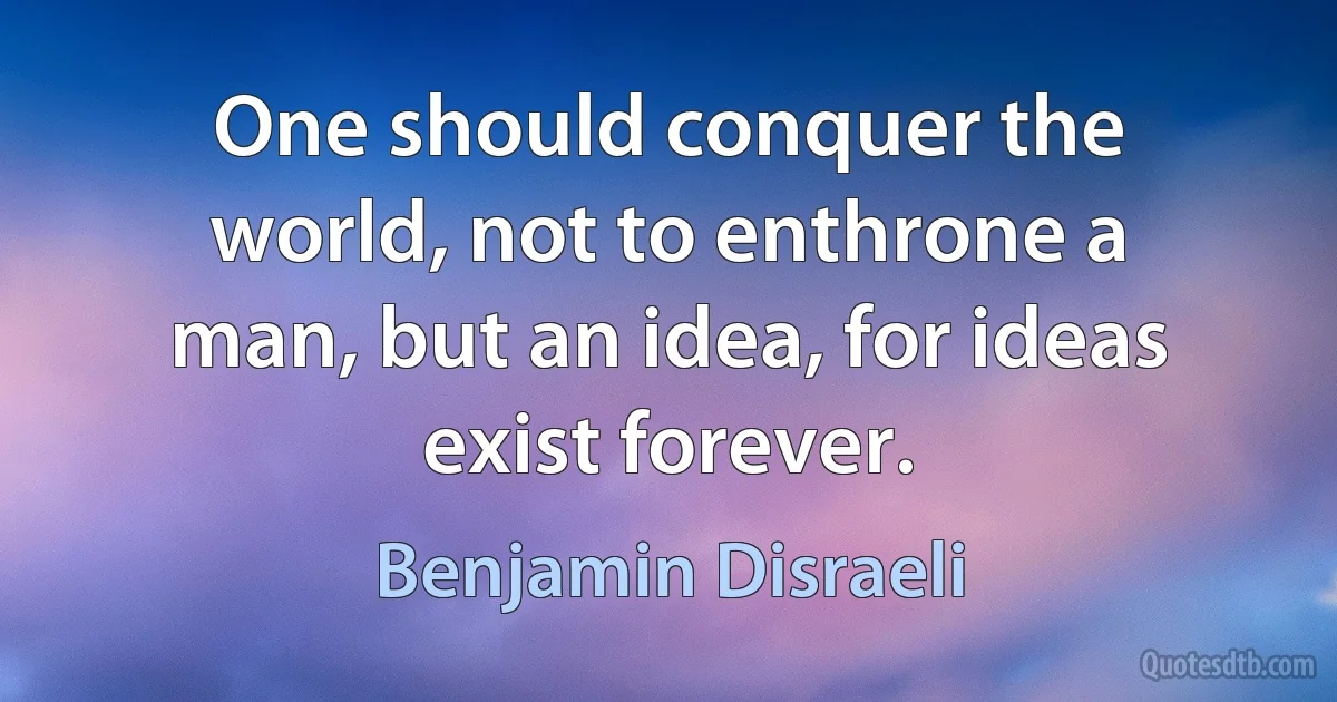 One should conquer the world, not to enthrone a man, but an idea, for ideas exist forever. (Benjamin Disraeli)