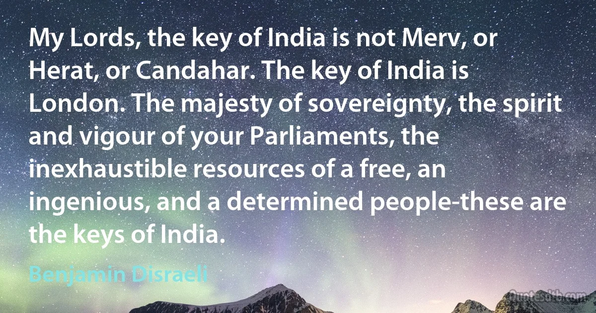 My Lords, the key of India is not Merv, or Herat, or Candahar. The key of India is London. The majesty of sovereignty, the spirit and vigour of your Parliaments, the inexhaustible resources of a free, an ingenious, and a determined people-these are the keys of India. (Benjamin Disraeli)