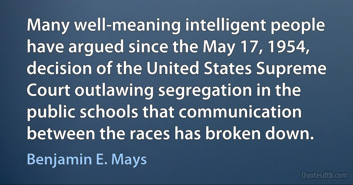 Many well-meaning intelligent people have argued since the May 17, 1954, decision of the United States Supreme Court outlawing segregation in the public schools that communication between the races has broken down. (Benjamin E. Mays)