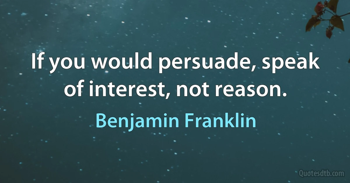 If you would persuade, speak of interest, not reason. (Benjamin Franklin)