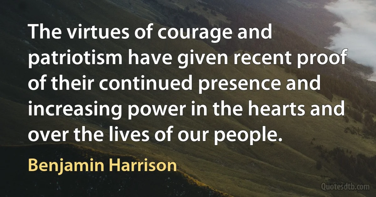 The virtues of courage and patriotism have given recent proof of their continued presence and increasing power in the hearts and over the lives of our people. (Benjamin Harrison)