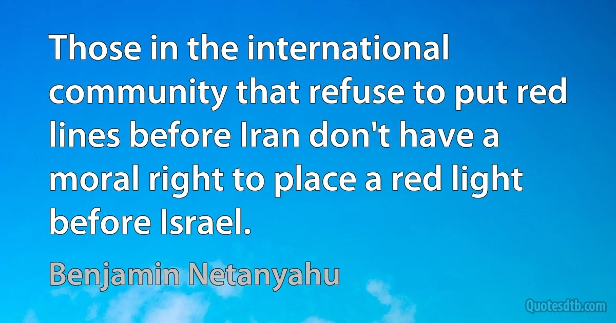 Those in the international community that refuse to put red lines before Iran don't have a moral right to place a red light before Israel. (Benjamin Netanyahu)