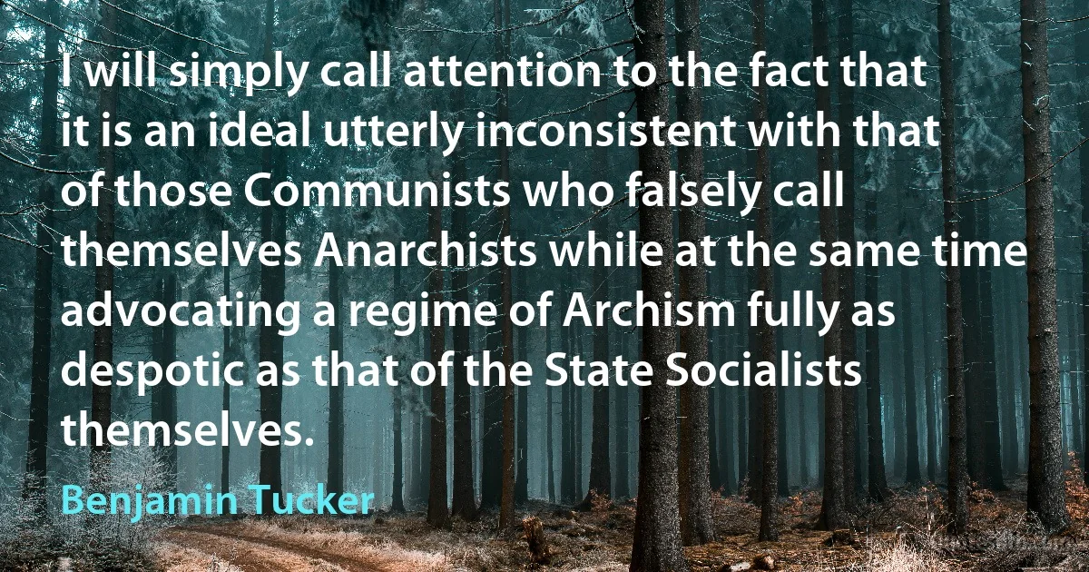 I will simply call attention to the fact that it is an ideal utterly inconsistent with that of those Communists who falsely call themselves Anarchists while at the same time advocating a regime of Archism fully as despotic as that of the State Socialists themselves. (Benjamin Tucker)