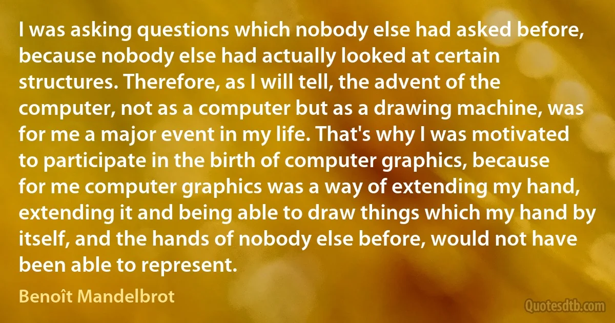 I was asking questions which nobody else had asked before, because nobody else had actually looked at certain structures. Therefore, as I will tell, the advent of the computer, not as a computer but as a drawing machine, was for me a major event in my life. That's why I was motivated to participate in the birth of computer graphics, because for me computer graphics was a way of extending my hand, extending it and being able to draw things which my hand by itself, and the hands of nobody else before, would not have been able to represent. (Benoît Mandelbrot)