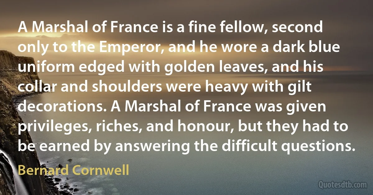 A Marshal of France is a fine fellow, second only to the Emperor, and he wore a dark blue uniform edged with golden leaves, and his collar and shoulders were heavy with gilt decorations. A Marshal of France was given privileges, riches, and honour, but they had to be earned by answering the difficult questions. (Bernard Cornwell)