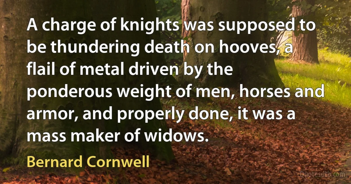 A charge of knights was supposed to be thundering death on hooves, a flail of metal driven by the ponderous weight of men, horses and armor, and properly done, it was a mass maker of widows. (Bernard Cornwell)