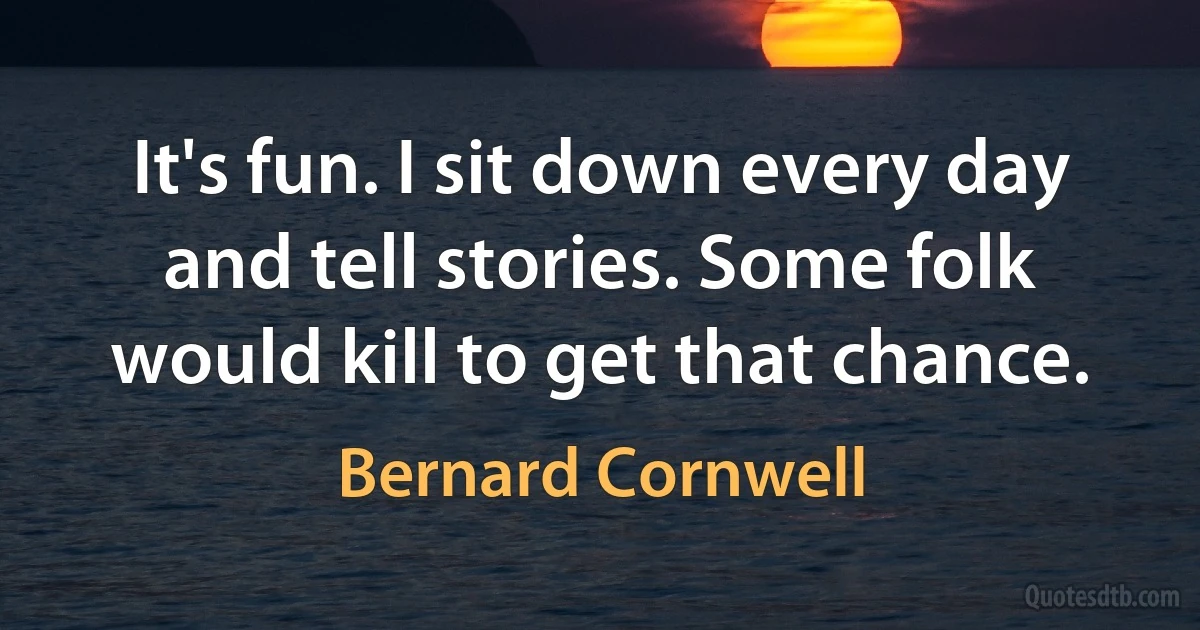 It's fun. I sit down every day and tell stories. Some folk would kill to get that chance. (Bernard Cornwell)