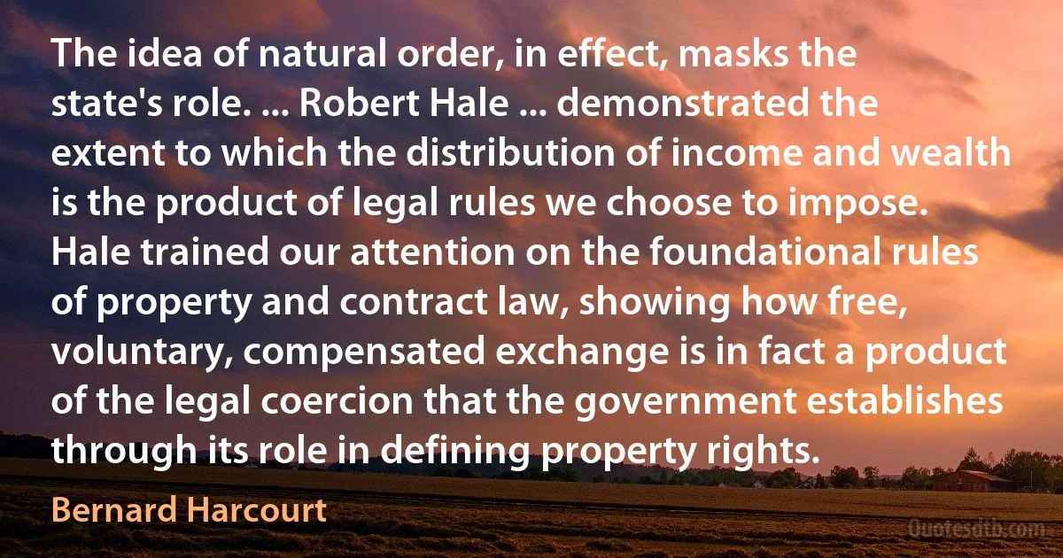 The idea of natural order, in effect, masks the state's role. ... Robert Hale ... demonstrated the extent to which the distribution of income and wealth is the product of legal rules we choose to impose. Hale trained our attention on the foundational rules of property and contract law, showing how free, voluntary, compensated exchange is in fact a product of the legal coercion that the government establishes through its role in defining property rights. (Bernard Harcourt)