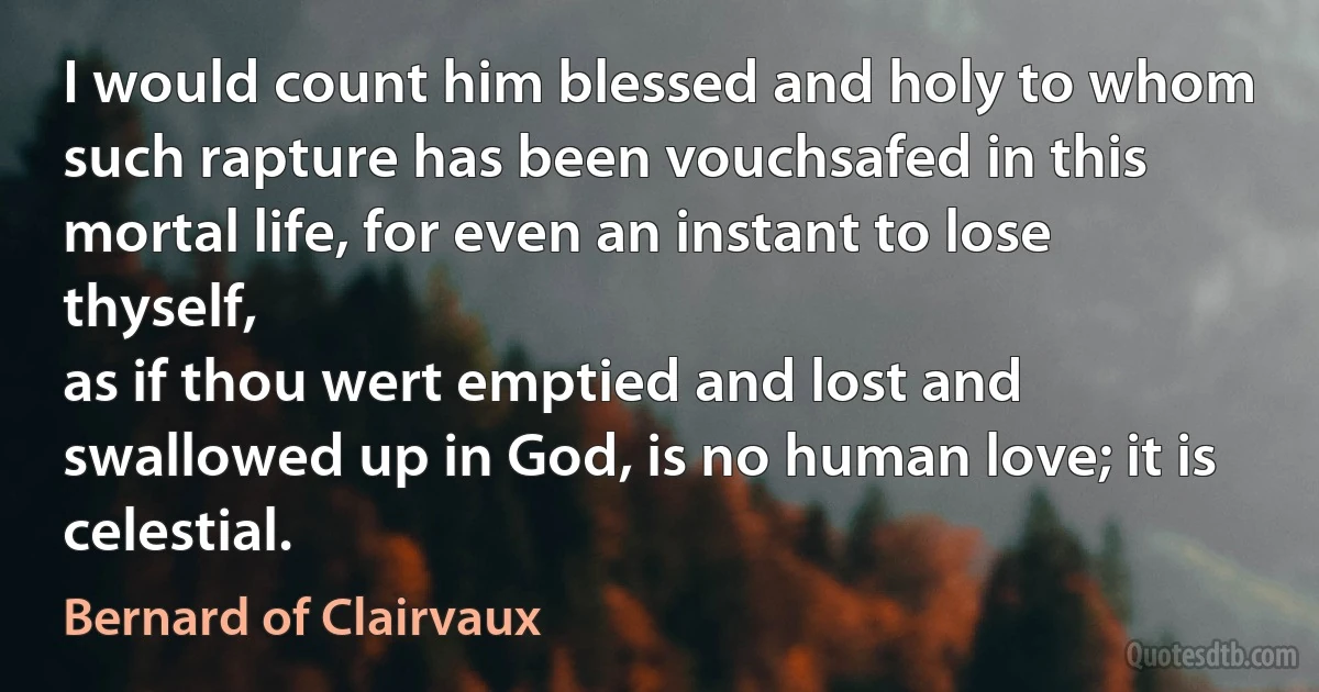 I would count him blessed and holy to whom such rapture has been vouchsafed in this mortal life, for even an instant to lose thyself,
as if thou wert emptied and lost and swallowed up in God, is no human love; it is celestial. (Bernard of Clairvaux)