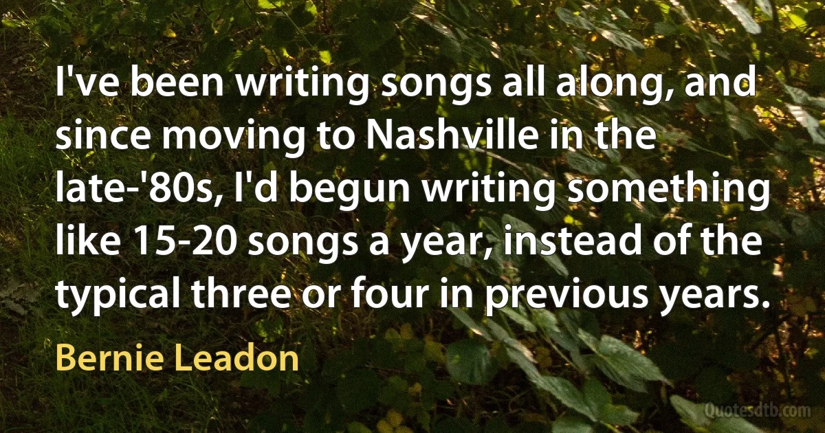 I've been writing songs all along, and since moving to Nashville in the late-'80s, I'd begun writing something like 15-20 songs a year, instead of the typical three or four in previous years. (Bernie Leadon)