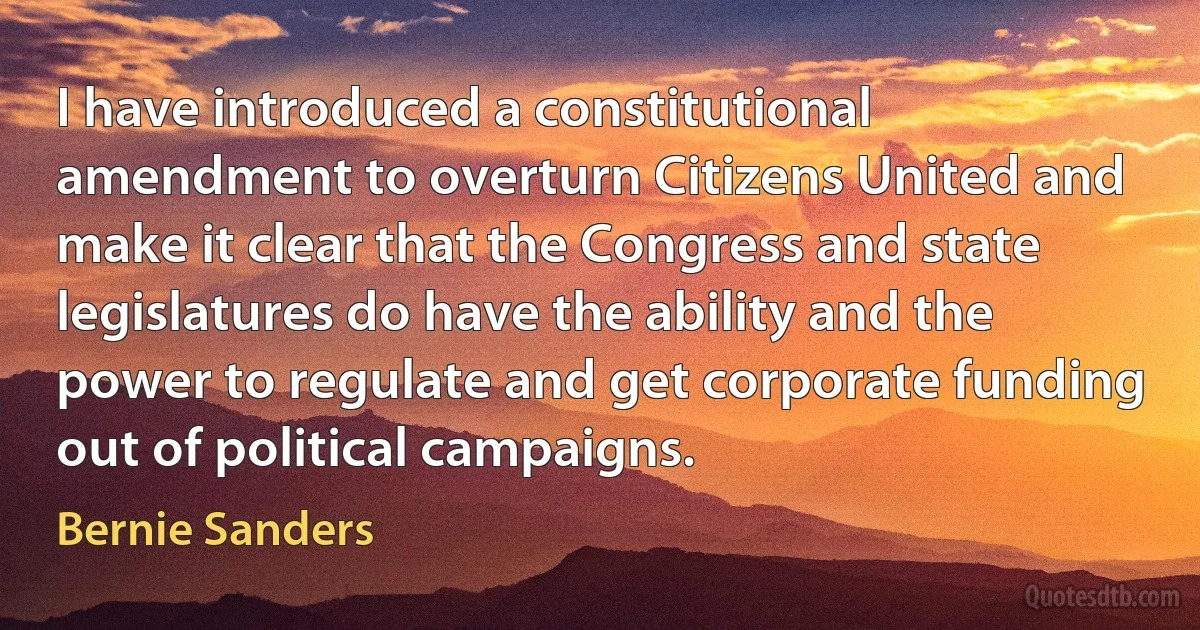 I have introduced a constitutional amendment to overturn Citizens United and make it clear that the Congress and state legislatures do have the ability and the power to regulate and get corporate funding out of political campaigns. (Bernie Sanders)