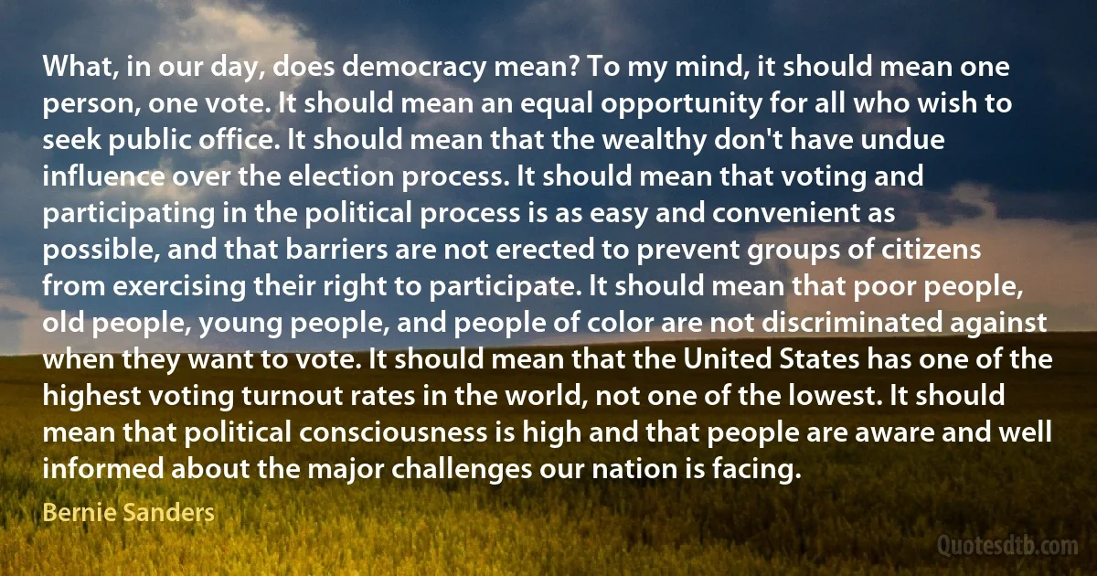 What, in our day, does democracy mean? To my mind, it should mean one person, one vote. It should mean an equal opportunity for all who wish to seek public office. It should mean that the wealthy don't have undue influence over the election process. It should mean that voting and participating in the political process is as easy and convenient as possible, and that barriers are not erected to prevent groups of citizens from exercising their right to participate. It should mean that poor people, old people, young people, and people of color are not discriminated against when they want to vote. It should mean that the United States has one of the highest voting turnout rates in the world, not one of the lowest. It should mean that political consciousness is high and that people are aware and well informed about the major challenges our nation is facing. (Bernie Sanders)