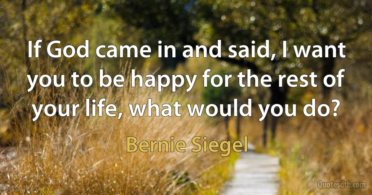 If God came in and said, I want you to be happy for the rest of your life, what would you do? (Bernie Siegel)