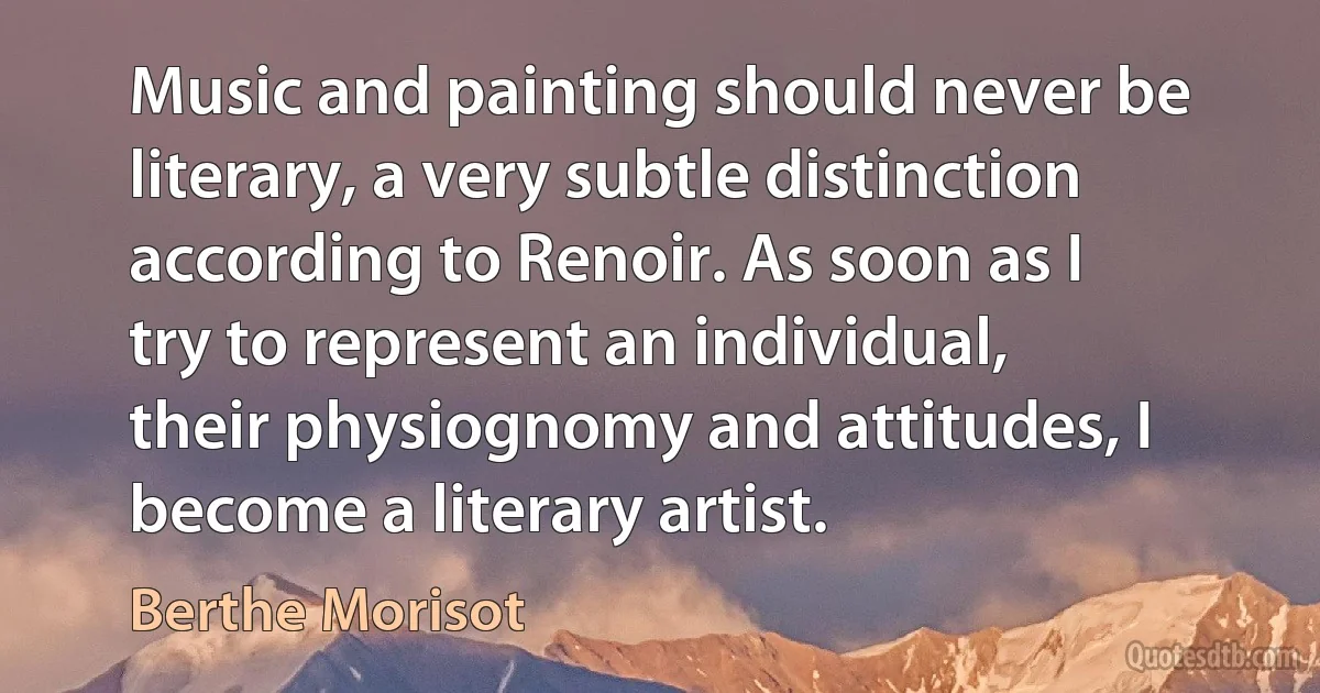 Music and painting should never be literary, a very subtle distinction according to Renoir. As soon as I try to represent an individual, their physiognomy and attitudes, I become a literary artist. (Berthe Morisot)