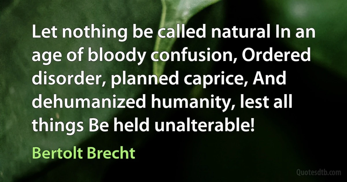 Let nothing be called natural In an age of bloody confusion, Ordered disorder, planned caprice, And dehumanized humanity, lest all things Be held unalterable! (Bertolt Brecht)