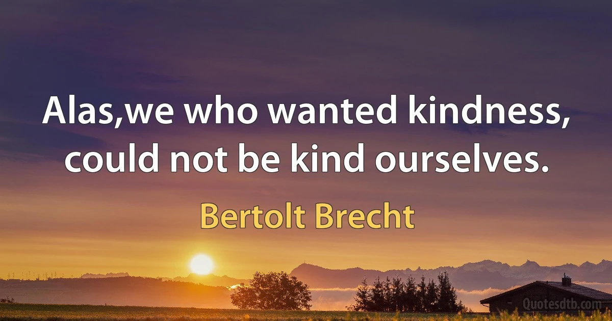 Alas,we who wanted kindness, could not be kind ourselves. (Bertolt Brecht)