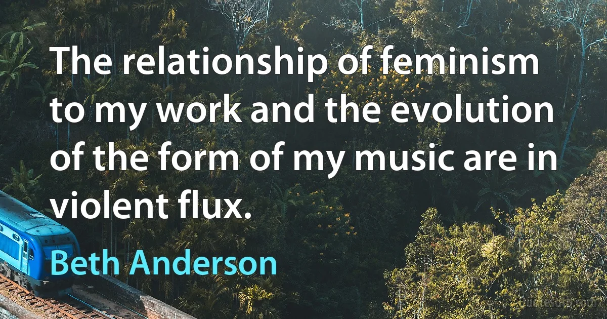 The relationship of feminism to my work and the evolution of the form of my music are in violent flux. (Beth Anderson)