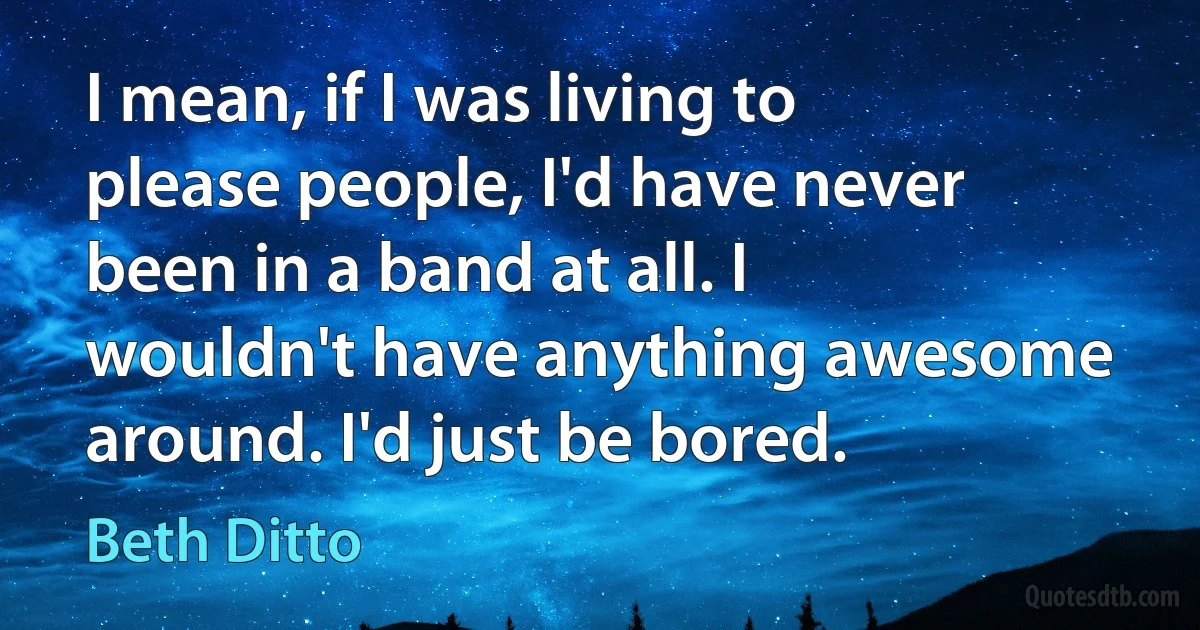 I mean, if I was living to please people, I'd have never been in a band at all. I wouldn't have anything awesome around. I'd just be bored. (Beth Ditto)