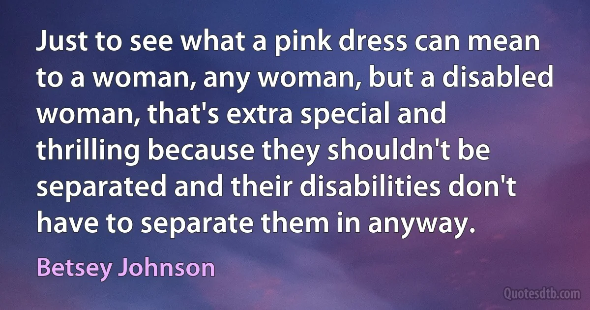 Just to see what a pink dress can mean to a woman, any woman, but a disabled woman, that's extra special and thrilling because they shouldn't be separated and their disabilities don't have to separate them in anyway. (Betsey Johnson)