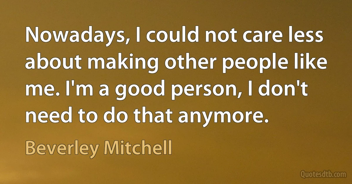 Nowadays, I could not care less about making other people like me. I'm a good person, I don't need to do that anymore. (Beverley Mitchell)