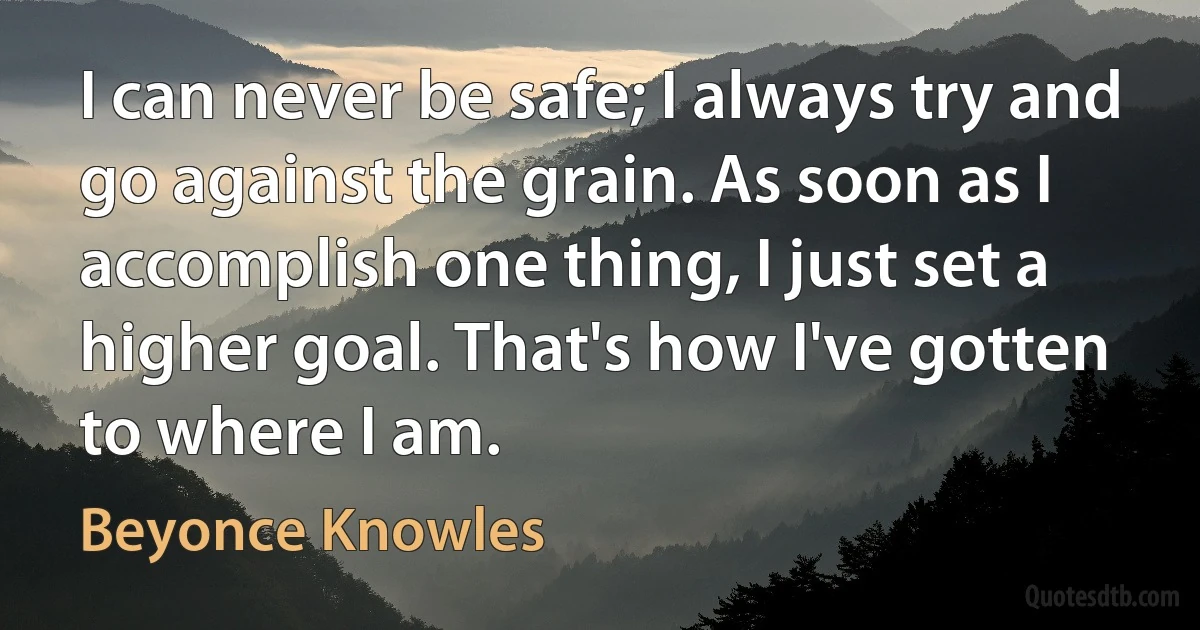 I can never be safe; I always try and go against the grain. As soon as I accomplish one thing, I just set a higher goal. That's how I've gotten to where I am. (Beyonce Knowles)