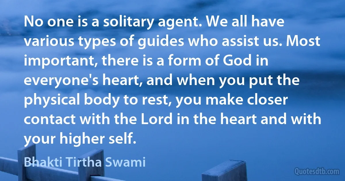 No one is a solitary agent. We all have various types of guides who assist us. Most important, there is a form of God in everyone's heart, and when you put the physical body to rest, you make closer contact with the Lord in the heart and with your higher self. (Bhakti Tirtha Swami)