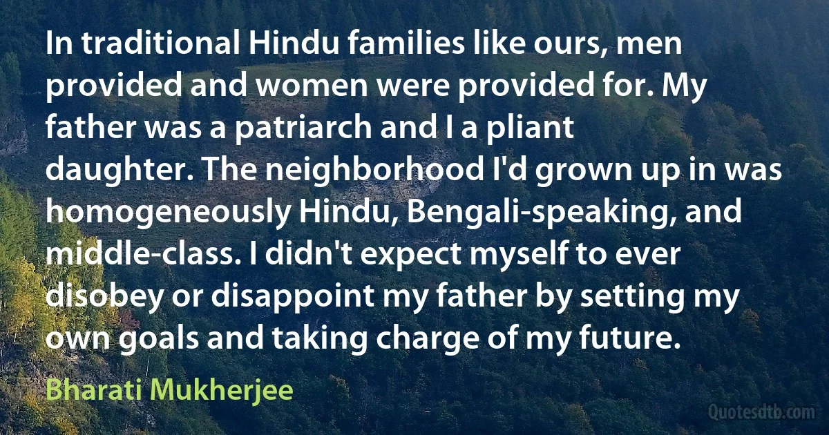 In traditional Hindu families like ours, men provided and women were provided for. My father was a patriarch and I a pliant daughter. The neighborhood I'd grown up in was homogeneously Hindu, Bengali-speaking, and middle-class. I didn't expect myself to ever disobey or disappoint my father by setting my own goals and taking charge of my future. (Bharati Mukherjee)