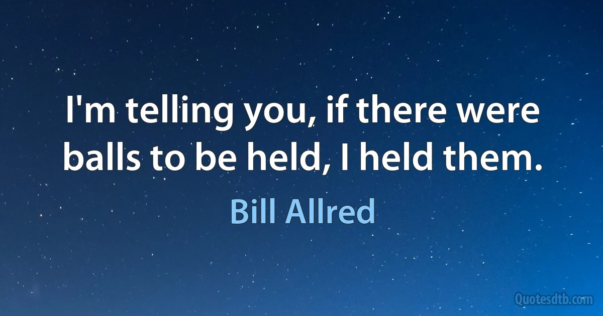 I'm telling you, if there were balls to be held, I held them. (Bill Allred)