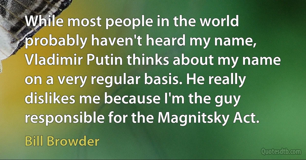 While most people in the world probably haven't heard my name, Vladimir Putin thinks about my name on a very regular basis. He really dislikes me because I'm the guy responsible for the Magnitsky Act. (Bill Browder)