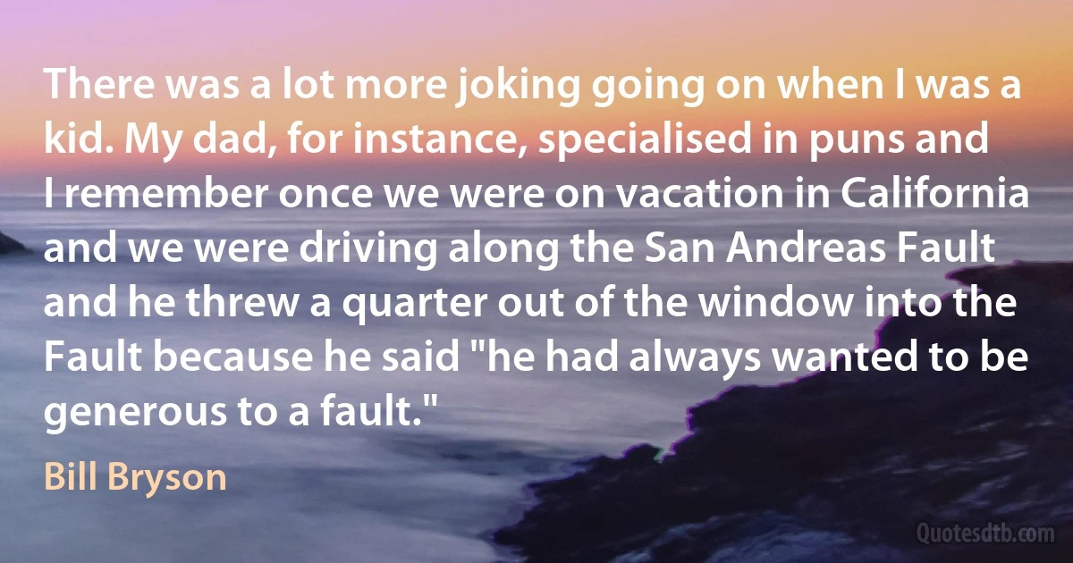 There was a lot more joking going on when I was a kid. My dad, for instance, specialised in puns and I remember once we were on vacation in California and we were driving along the San Andreas Fault and he threw a quarter out of the window into the Fault because he said "he had always wanted to be generous to a fault." (Bill Bryson)