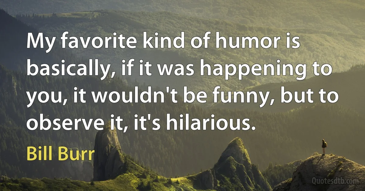 My favorite kind of humor is basically, if it was happening to you, it wouldn't be funny, but to observe it, it's hilarious. (Bill Burr)