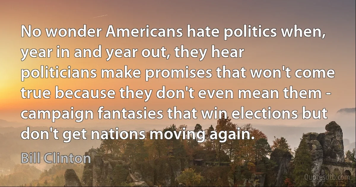 No wonder Americans hate politics when, year in and year out, they hear politicians make promises that won't come true because they don't even mean them - campaign fantasies that win elections but don't get nations moving again. (Bill Clinton)