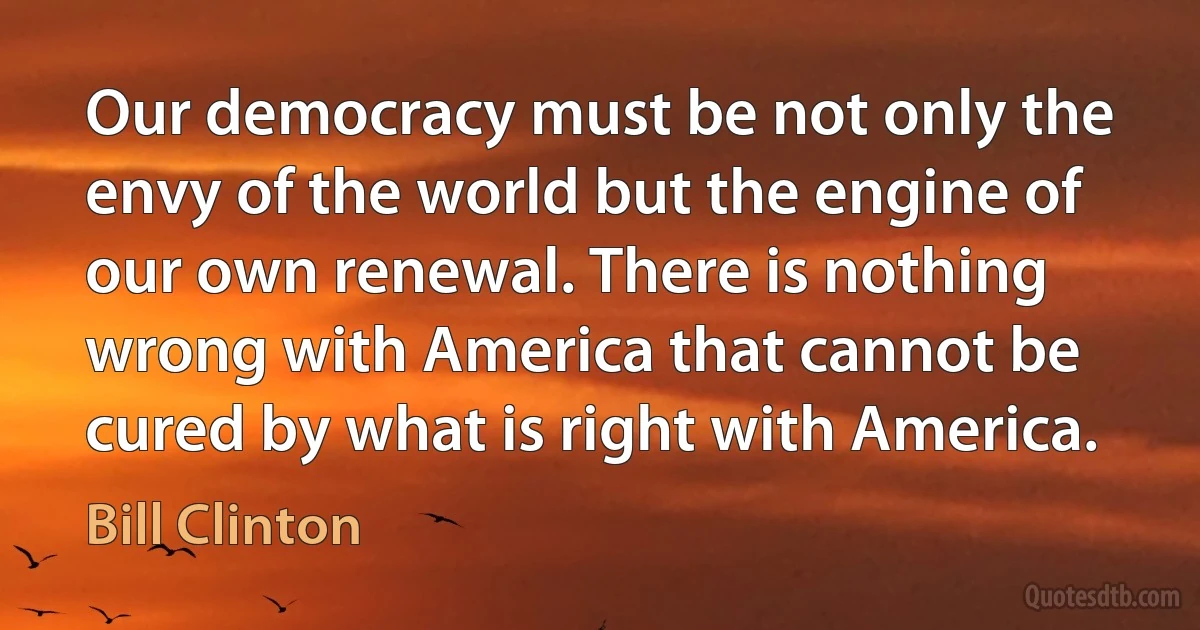 Our democracy must be not only the envy of the world but the engine of our own renewal. There is nothing wrong with America that cannot be cured by what is right with America. (Bill Clinton)