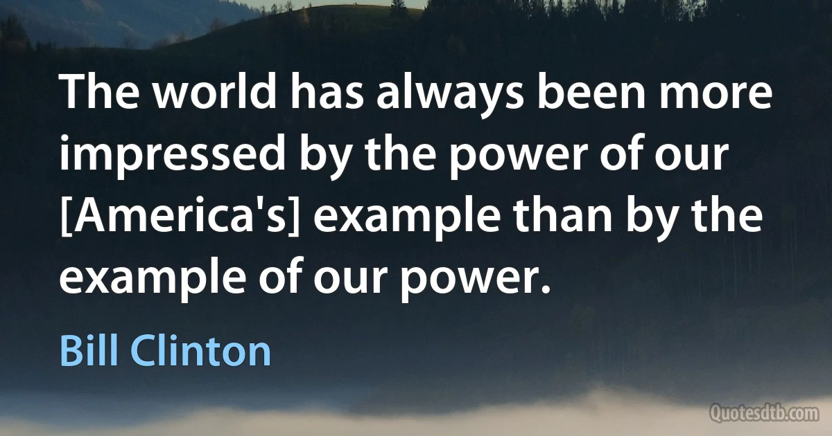 The world has always been more impressed by the power of our [America's] example than by the example of our power. (Bill Clinton)