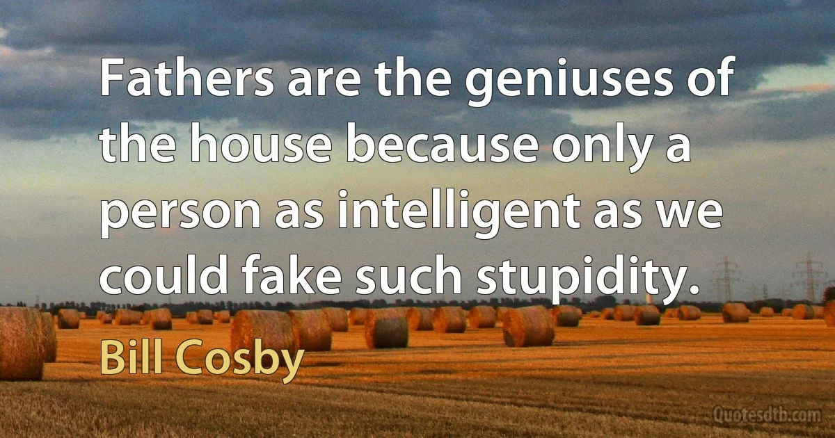 Fathers are the geniuses of the house because only a person as intelligent as we could fake such stupidity. (Bill Cosby)