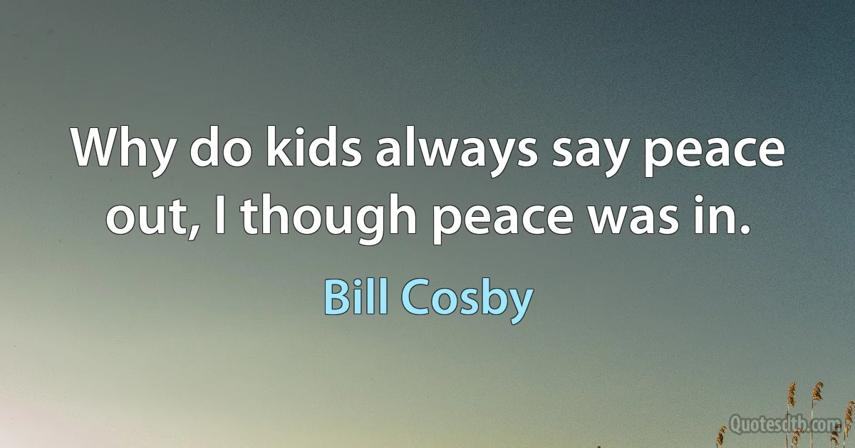 Why do kids always say peace out, I though peace was in. (Bill Cosby)