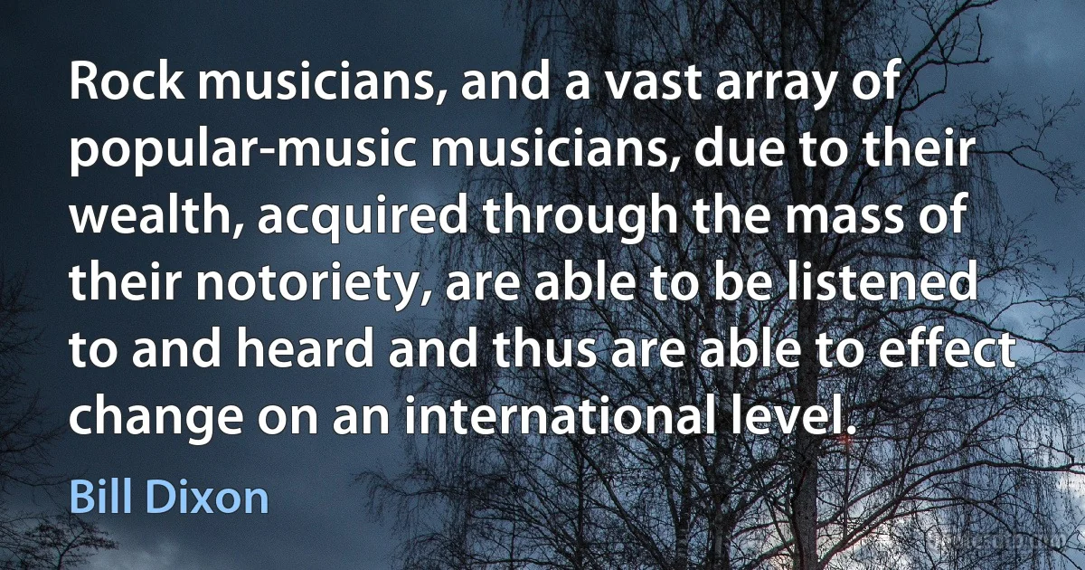 Rock musicians, and a vast array of popular-music musicians, due to their wealth, acquired through the mass of their notoriety, are able to be listened to and heard and thus are able to effect change on an international level. (Bill Dixon)