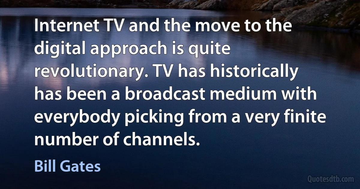 Internet TV and the move to the digital approach is quite revolutionary. TV has historically has been a broadcast medium with everybody picking from a very finite number of channels. (Bill Gates)