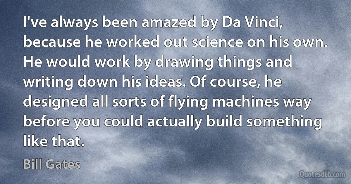 I've always been amazed by Da Vinci, because he worked out science on his own. He would work by drawing things and writing down his ideas. Of course, he designed all sorts of flying machines way before you could actually build something like that. (Bill Gates)