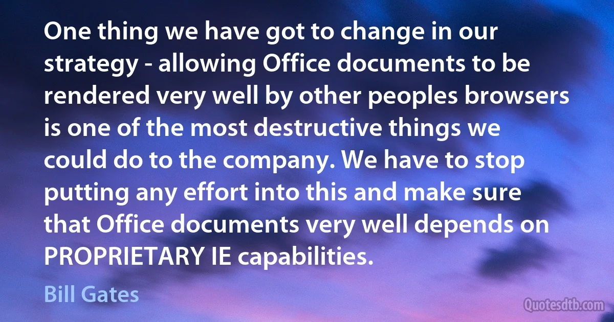 One thing we have got to change in our strategy - allowing Office documents to be rendered very well by other peoples browsers is one of the most destructive things we could do to the company. We have to stop putting any effort into this and make sure that Office documents very well depends on PROPRIETARY IE capabilities. (Bill Gates)