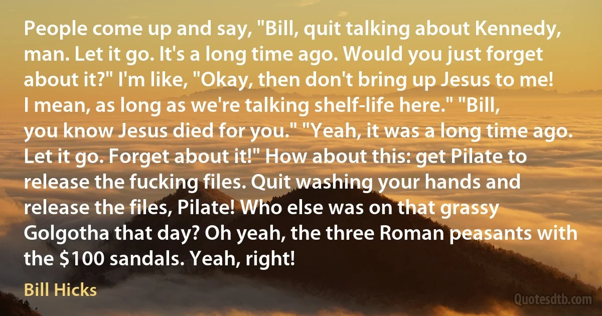 People come up and say, "Bill, quit talking about Kennedy, man. Let it go. It's a long time ago. Would you just forget about it?" I'm like, "Okay, then don't bring up Jesus to me! I mean, as long as we're talking shelf-life here." "Bill, you know Jesus died for you." "Yeah, it was a long time ago. Let it go. Forget about it!" How about this: get Pilate to release the fucking files. Quit washing your hands and release the files, Pilate! Who else was on that grassy Golgotha that day? Oh yeah, the three Roman peasants with the $100 sandals. Yeah, right! (Bill Hicks)