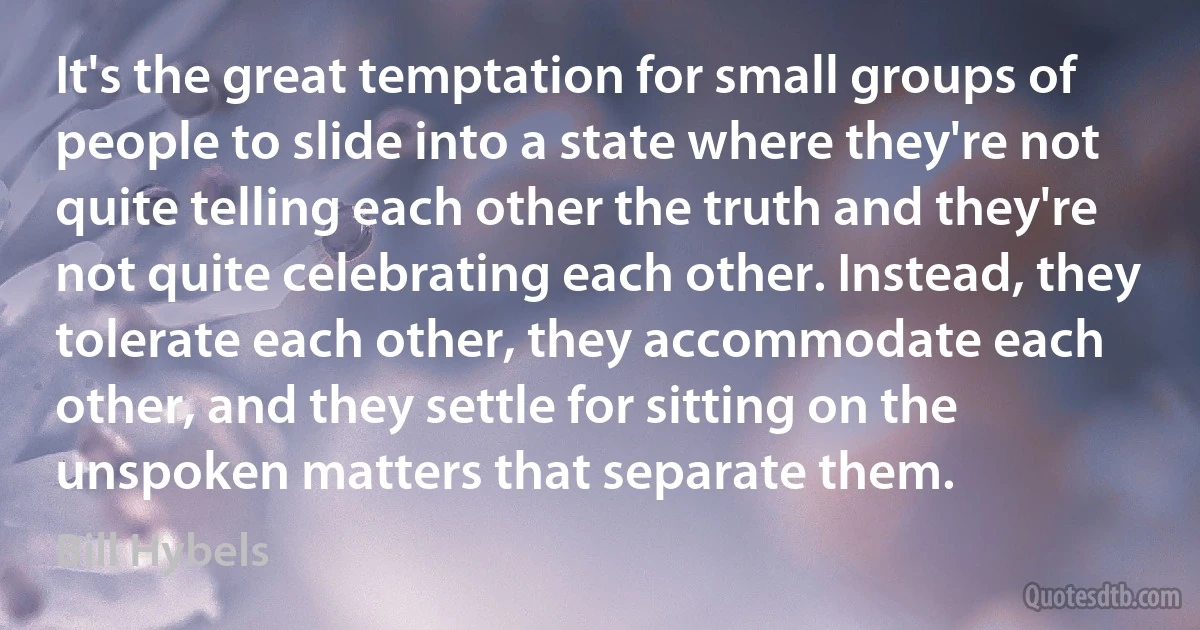 It's the great temptation for small groups of people to slide into a state where they're not quite telling each other the truth and they're not quite celebrating each other. Instead, they tolerate each other, they accommodate each other, and they settle for sitting on the unspoken matters that separate them. (Bill Hybels)