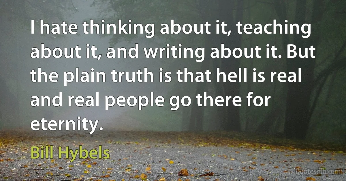 I hate thinking about it, teaching about it, and writing about it. But the plain truth is that hell is real and real people go there for eternity. (Bill Hybels)