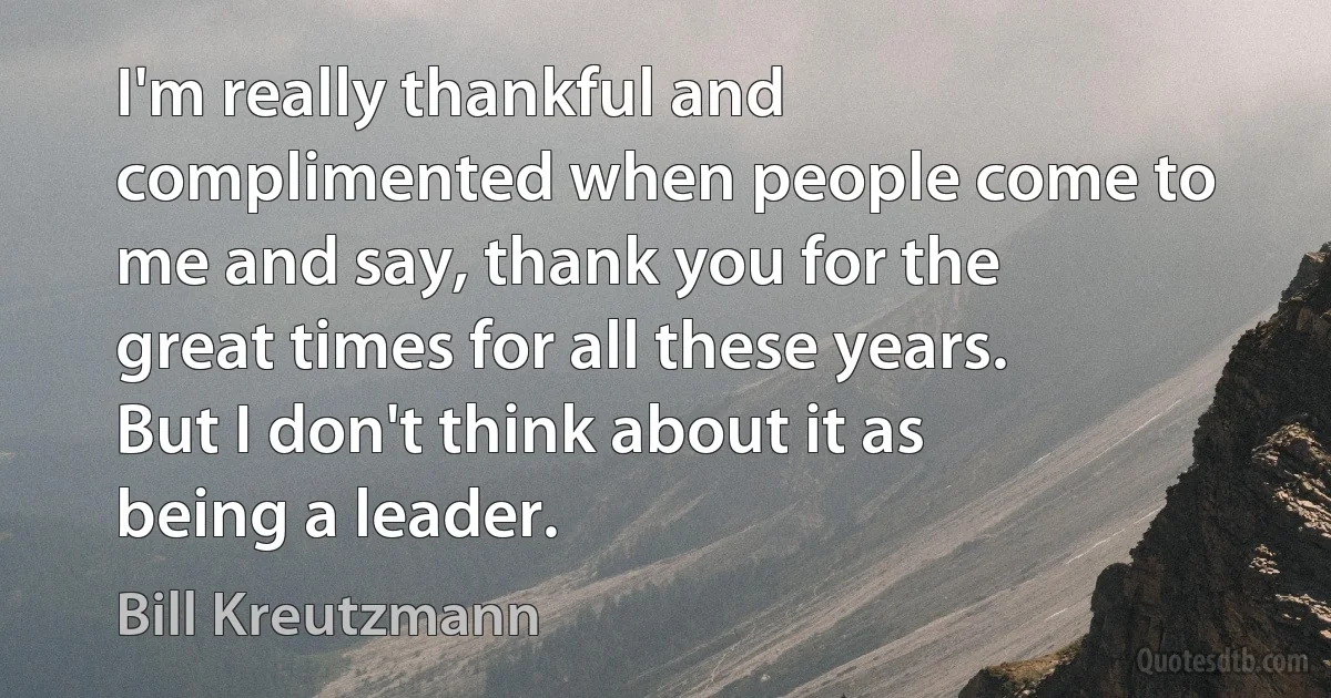 I'm really thankful and complimented when people come to me and say, thank you for the great times for all these years. But I don't think about it as being a leader. (Bill Kreutzmann)